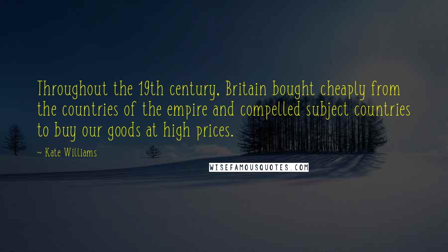 Kate Williams Quotes: Throughout the 19th century, Britain bought cheaply from the countries of the empire and compelled subject countries to buy our goods at high prices.