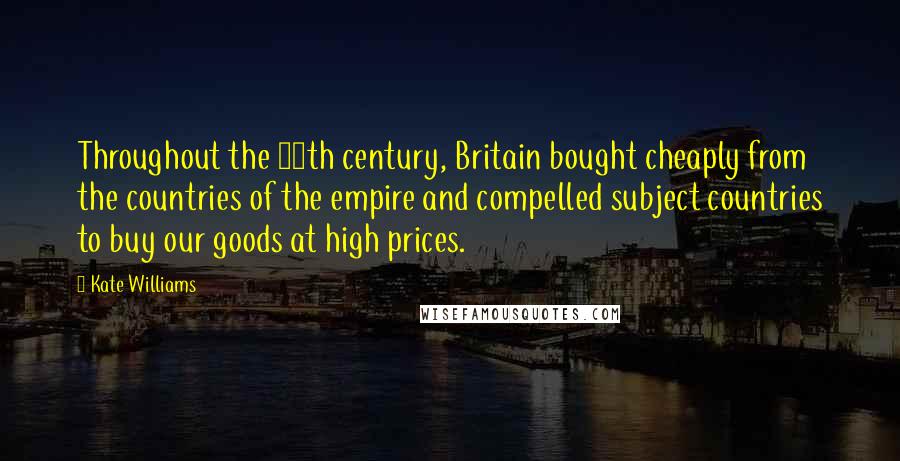 Kate Williams Quotes: Throughout the 19th century, Britain bought cheaply from the countries of the empire and compelled subject countries to buy our goods at high prices.