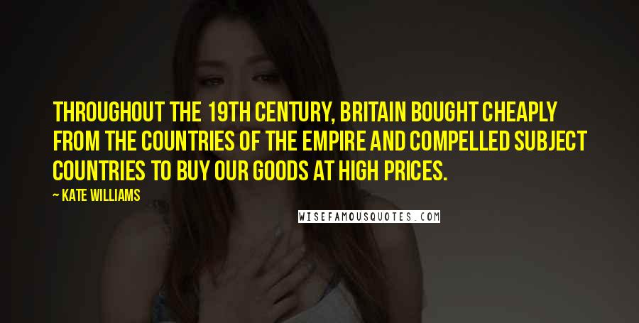 Kate Williams Quotes: Throughout the 19th century, Britain bought cheaply from the countries of the empire and compelled subject countries to buy our goods at high prices.