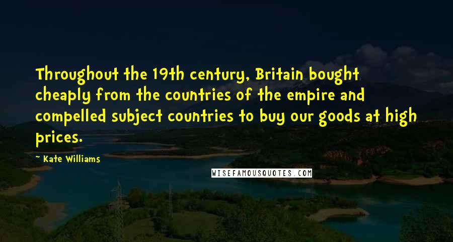 Kate Williams Quotes: Throughout the 19th century, Britain bought cheaply from the countries of the empire and compelled subject countries to buy our goods at high prices.