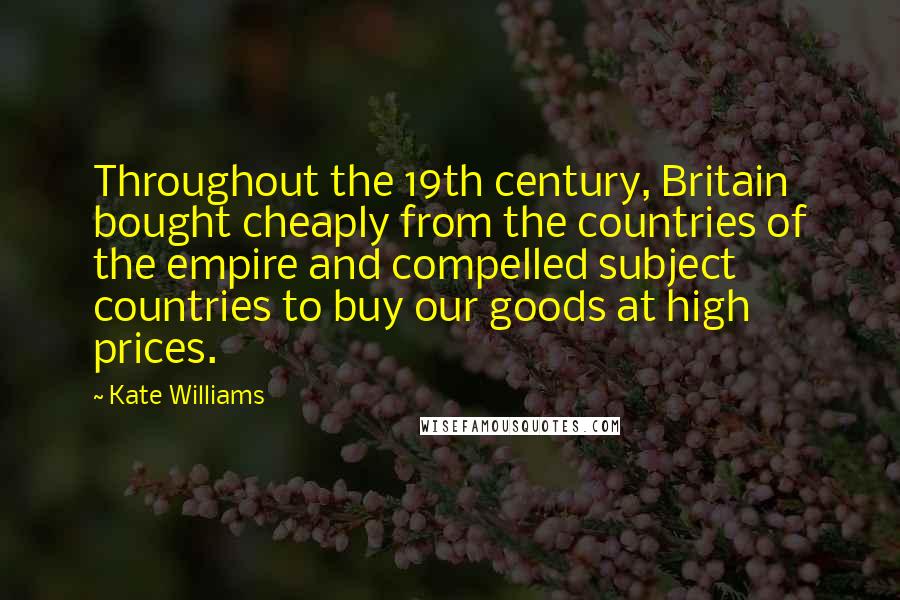 Kate Williams Quotes: Throughout the 19th century, Britain bought cheaply from the countries of the empire and compelled subject countries to buy our goods at high prices.