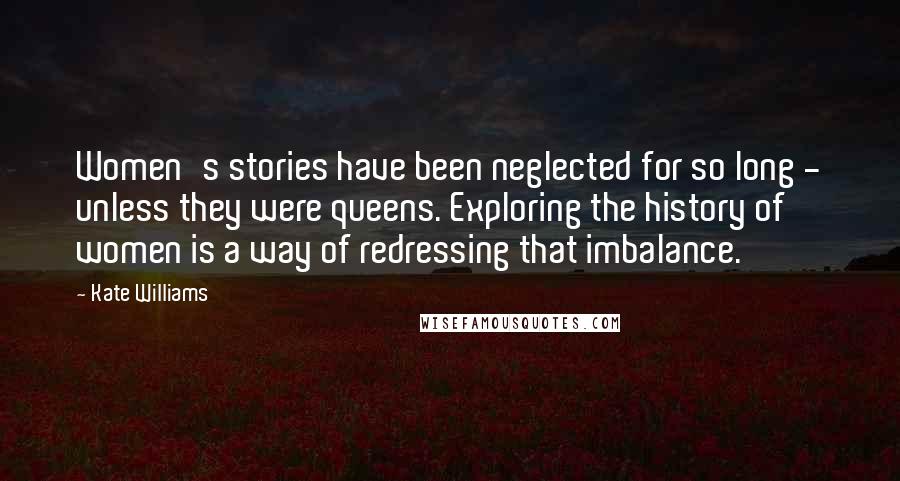 Kate Williams Quotes: Women's stories have been neglected for so long - unless they were queens. Exploring the history of women is a way of redressing that imbalance.