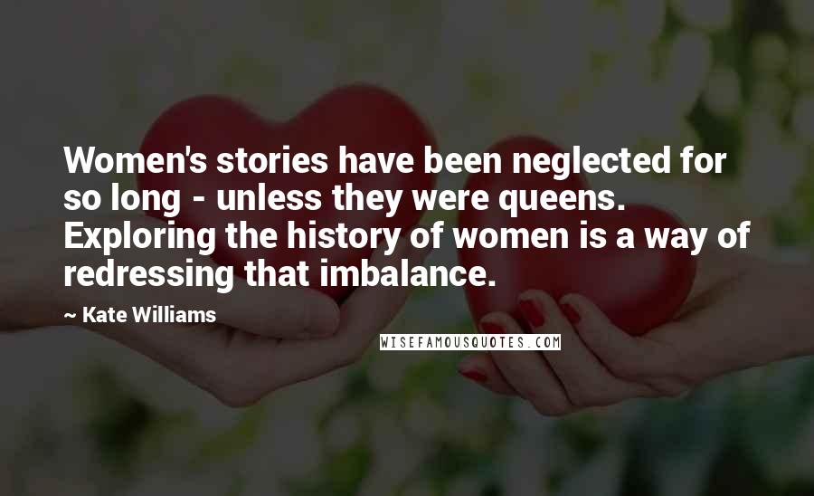 Kate Williams Quotes: Women's stories have been neglected for so long - unless they were queens. Exploring the history of women is a way of redressing that imbalance.