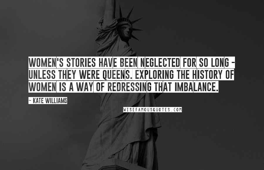 Kate Williams Quotes: Women's stories have been neglected for so long - unless they were queens. Exploring the history of women is a way of redressing that imbalance.