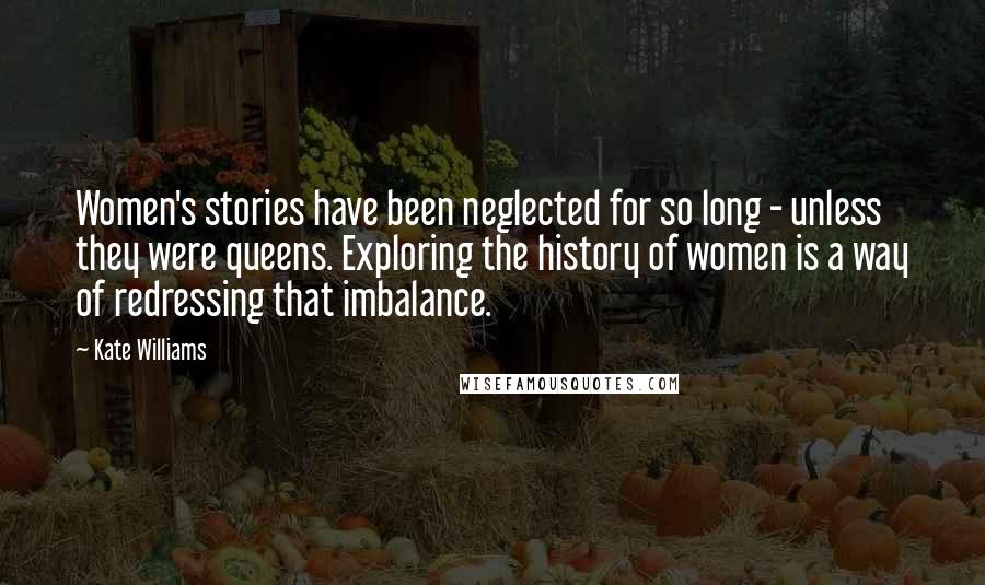 Kate Williams Quotes: Women's stories have been neglected for so long - unless they were queens. Exploring the history of women is a way of redressing that imbalance.