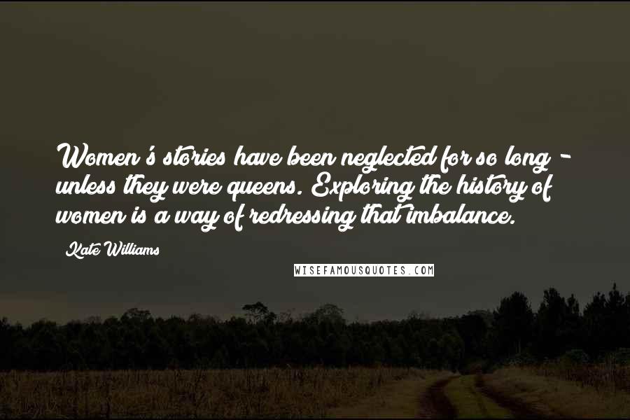 Kate Williams Quotes: Women's stories have been neglected for so long - unless they were queens. Exploring the history of women is a way of redressing that imbalance.