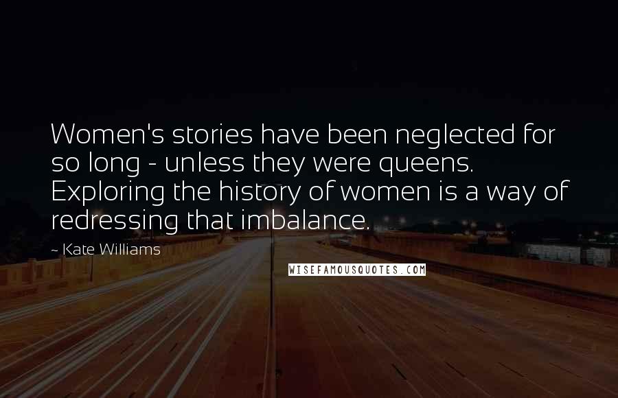Kate Williams Quotes: Women's stories have been neglected for so long - unless they were queens. Exploring the history of women is a way of redressing that imbalance.