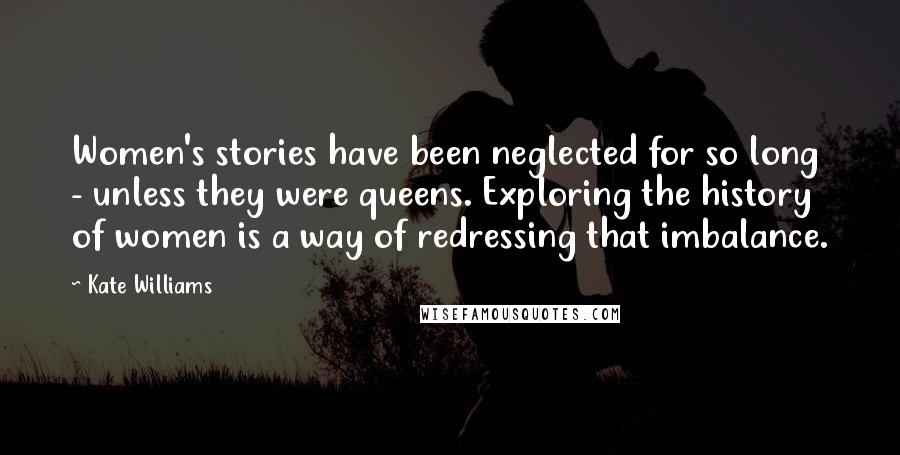 Kate Williams Quotes: Women's stories have been neglected for so long - unless they were queens. Exploring the history of women is a way of redressing that imbalance.