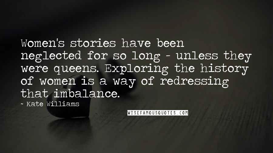 Kate Williams Quotes: Women's stories have been neglected for so long - unless they were queens. Exploring the history of women is a way of redressing that imbalance.