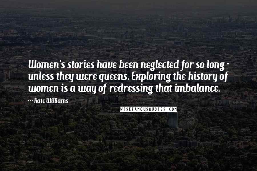 Kate Williams Quotes: Women's stories have been neglected for so long - unless they were queens. Exploring the history of women is a way of redressing that imbalance.