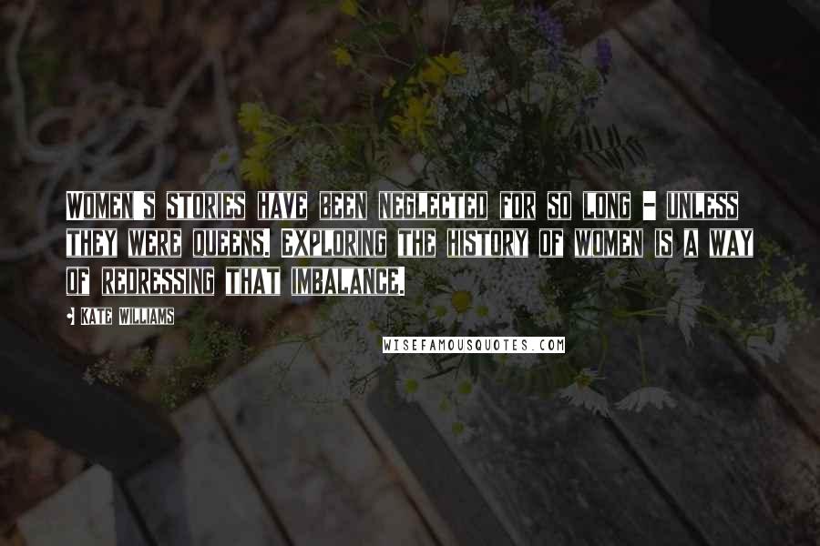 Kate Williams Quotes: Women's stories have been neglected for so long - unless they were queens. Exploring the history of women is a way of redressing that imbalance.