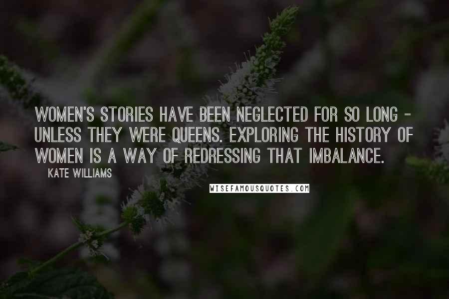 Kate Williams Quotes: Women's stories have been neglected for so long - unless they were queens. Exploring the history of women is a way of redressing that imbalance.