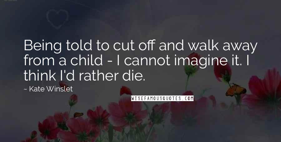 Kate Winslet Quotes: Being told to cut off and walk away from a child - I cannot imagine it. I think I'd rather die.