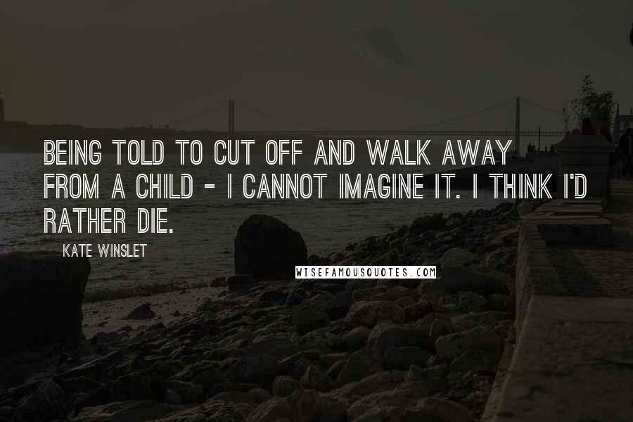 Kate Winslet Quotes: Being told to cut off and walk away from a child - I cannot imagine it. I think I'd rather die.