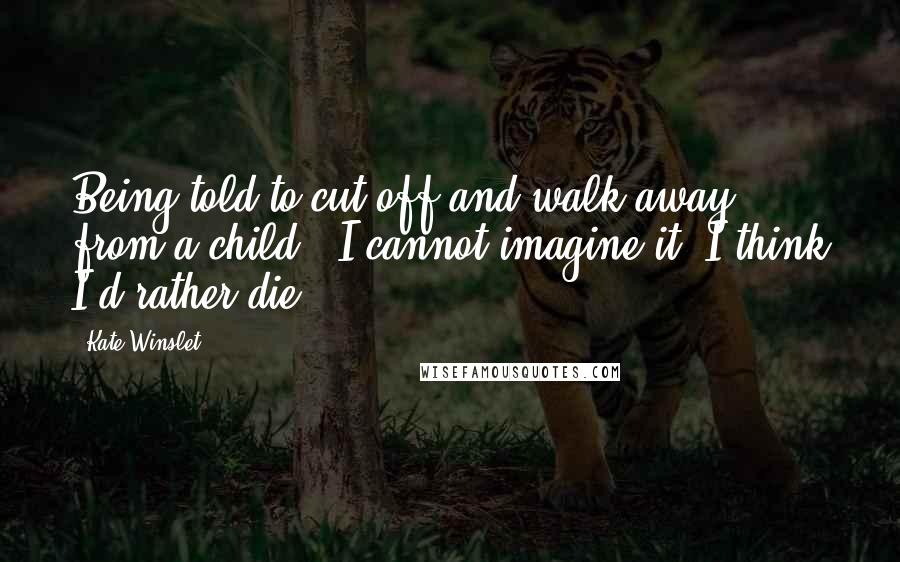 Kate Winslet Quotes: Being told to cut off and walk away from a child - I cannot imagine it. I think I'd rather die.