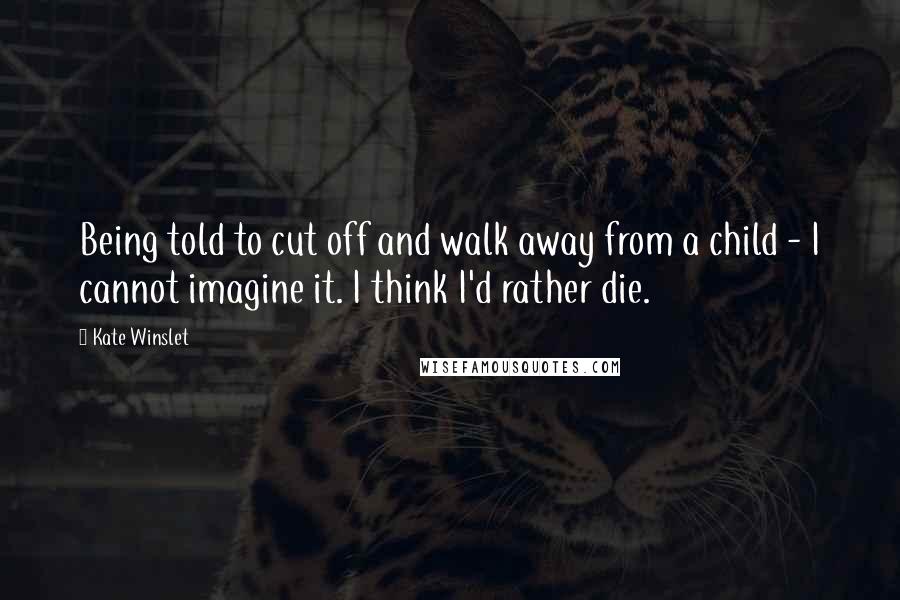 Kate Winslet Quotes: Being told to cut off and walk away from a child - I cannot imagine it. I think I'd rather die.