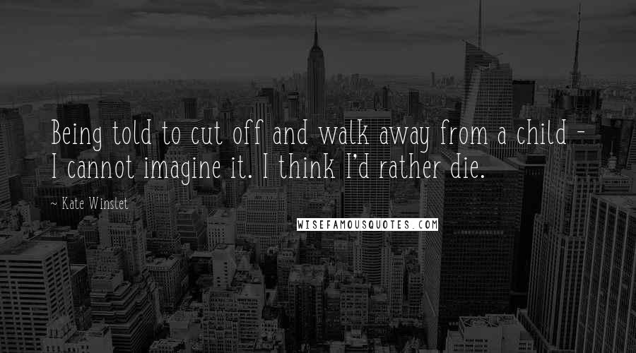 Kate Winslet Quotes: Being told to cut off and walk away from a child - I cannot imagine it. I think I'd rather die.