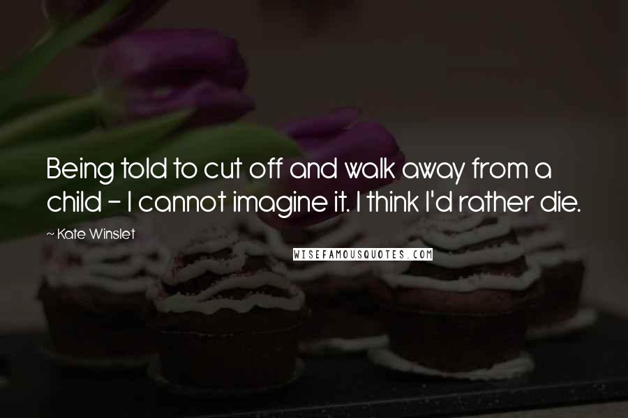 Kate Winslet Quotes: Being told to cut off and walk away from a child - I cannot imagine it. I think I'd rather die.