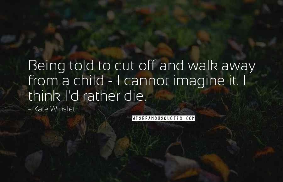 Kate Winslet Quotes: Being told to cut off and walk away from a child - I cannot imagine it. I think I'd rather die.