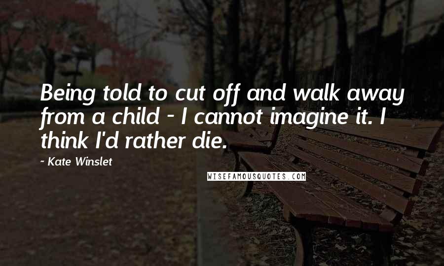 Kate Winslet Quotes: Being told to cut off and walk away from a child - I cannot imagine it. I think I'd rather die.