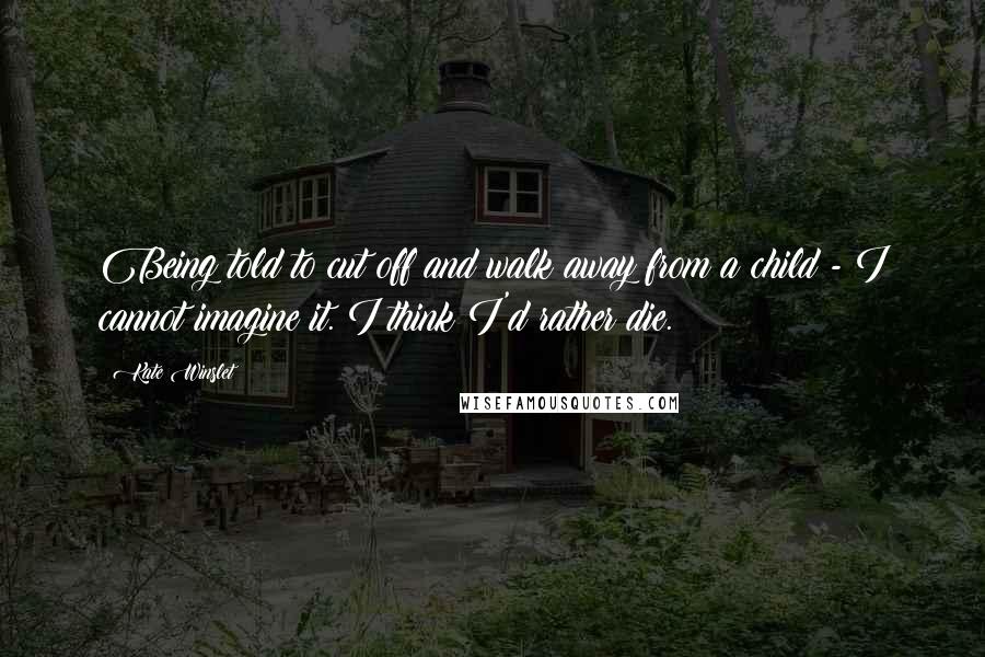 Kate Winslet Quotes: Being told to cut off and walk away from a child - I cannot imagine it. I think I'd rather die.