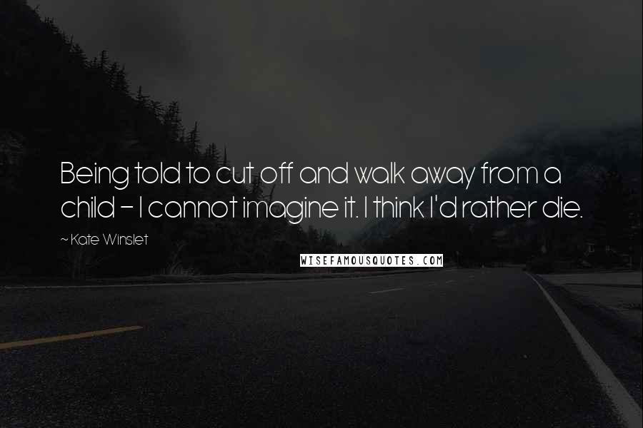 Kate Winslet Quotes: Being told to cut off and walk away from a child - I cannot imagine it. I think I'd rather die.