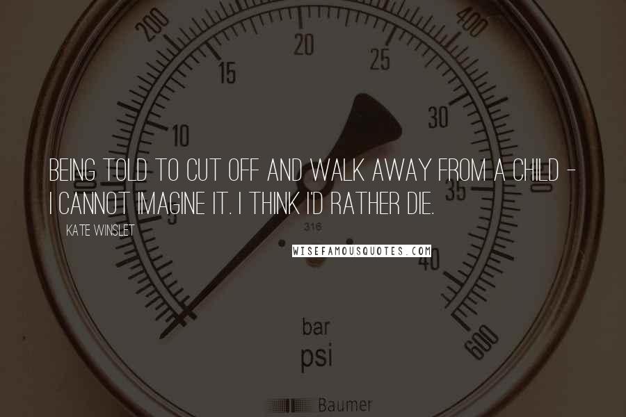 Kate Winslet Quotes: Being told to cut off and walk away from a child - I cannot imagine it. I think I'd rather die.