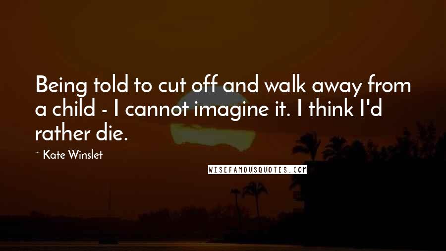 Kate Winslet Quotes: Being told to cut off and walk away from a child - I cannot imagine it. I think I'd rather die.