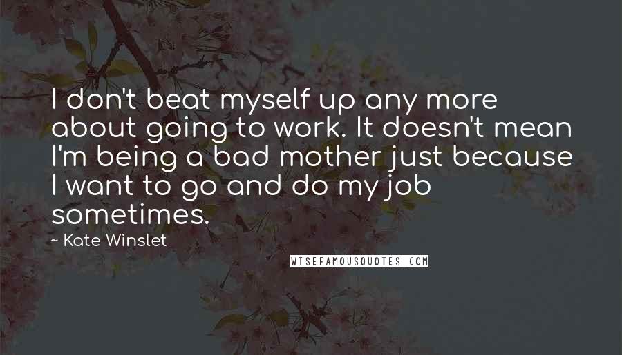 Kate Winslet Quotes: I don't beat myself up any more about going to work. It doesn't mean I'm being a bad mother just because I want to go and do my job sometimes.