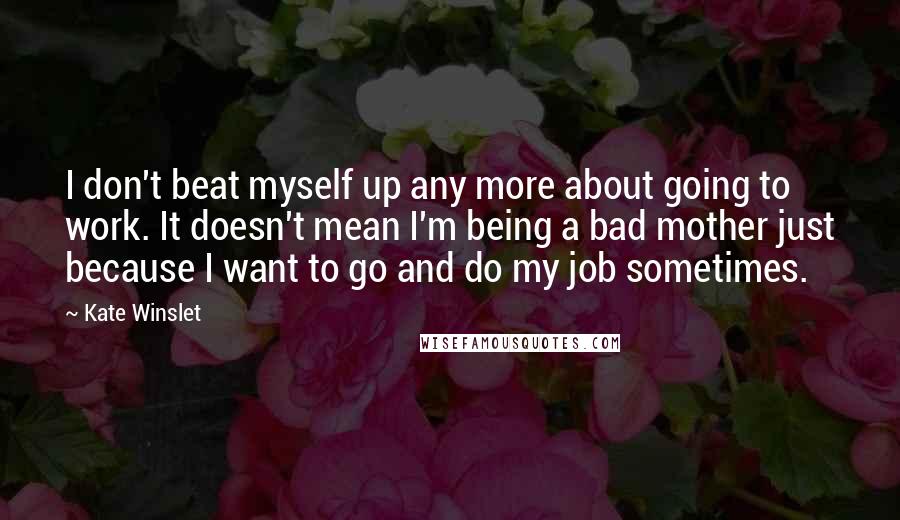 Kate Winslet Quotes: I don't beat myself up any more about going to work. It doesn't mean I'm being a bad mother just because I want to go and do my job sometimes.