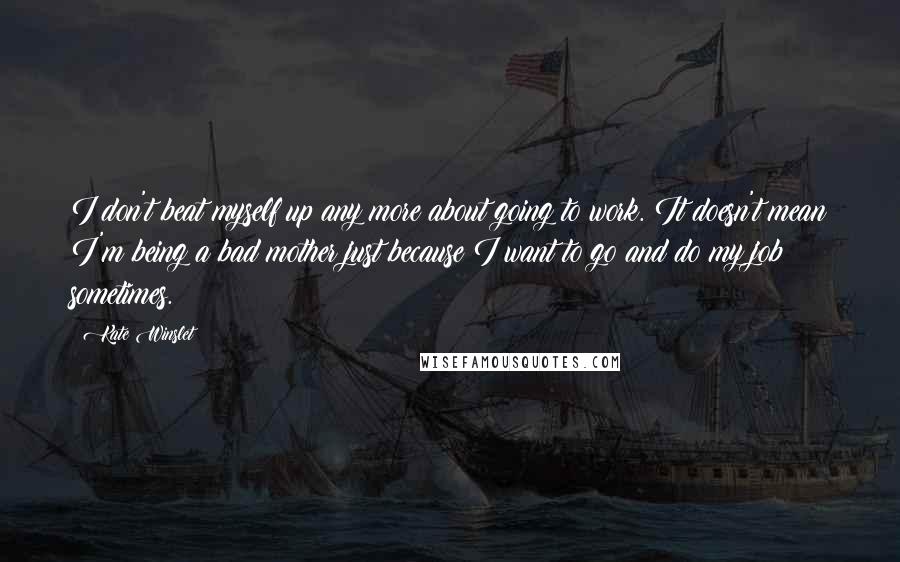 Kate Winslet Quotes: I don't beat myself up any more about going to work. It doesn't mean I'm being a bad mother just because I want to go and do my job sometimes.