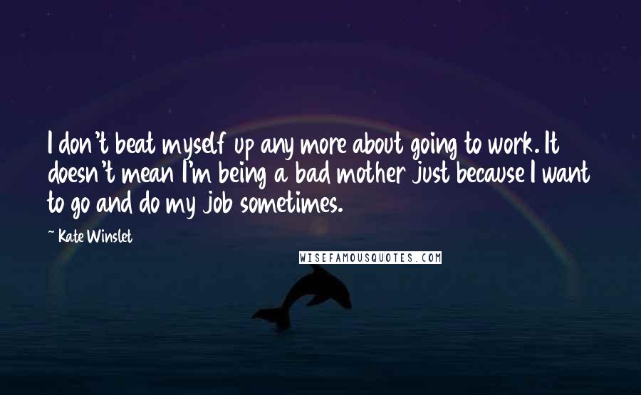 Kate Winslet Quotes: I don't beat myself up any more about going to work. It doesn't mean I'm being a bad mother just because I want to go and do my job sometimes.