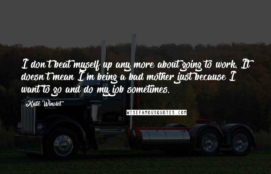Kate Winslet Quotes: I don't beat myself up any more about going to work. It doesn't mean I'm being a bad mother just because I want to go and do my job sometimes.