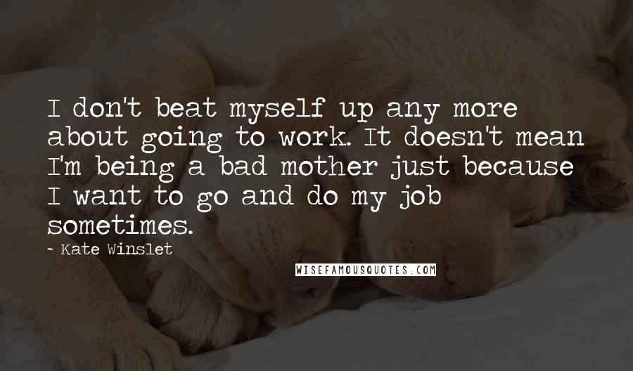 Kate Winslet Quotes: I don't beat myself up any more about going to work. It doesn't mean I'm being a bad mother just because I want to go and do my job sometimes.