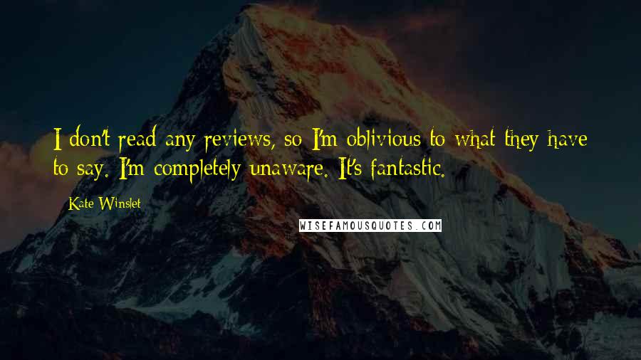 Kate Winslet Quotes: I don't read any reviews, so I'm oblivious to what they have to say. I'm completely unaware. It's fantastic.