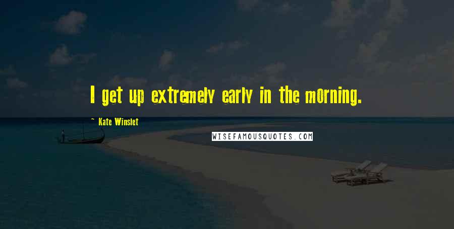 Kate Winslet Quotes: I get up extremely early in the morning.