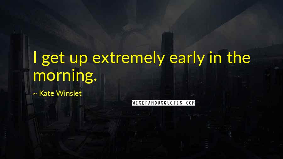 Kate Winslet Quotes: I get up extremely early in the morning.