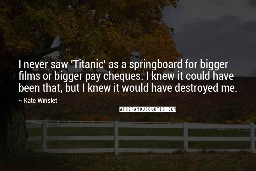 Kate Winslet Quotes: I never saw 'Titanic' as a springboard for bigger films or bigger pay cheques. I knew it could have been that, but I knew it would have destroyed me.