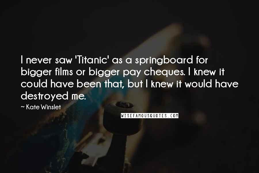 Kate Winslet Quotes: I never saw 'Titanic' as a springboard for bigger films or bigger pay cheques. I knew it could have been that, but I knew it would have destroyed me.