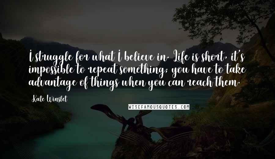 Kate Winslet Quotes: I struggle for what I believe in. Life is short, it's impossible to repeat something; you have to take advantage of things when you can reach them.