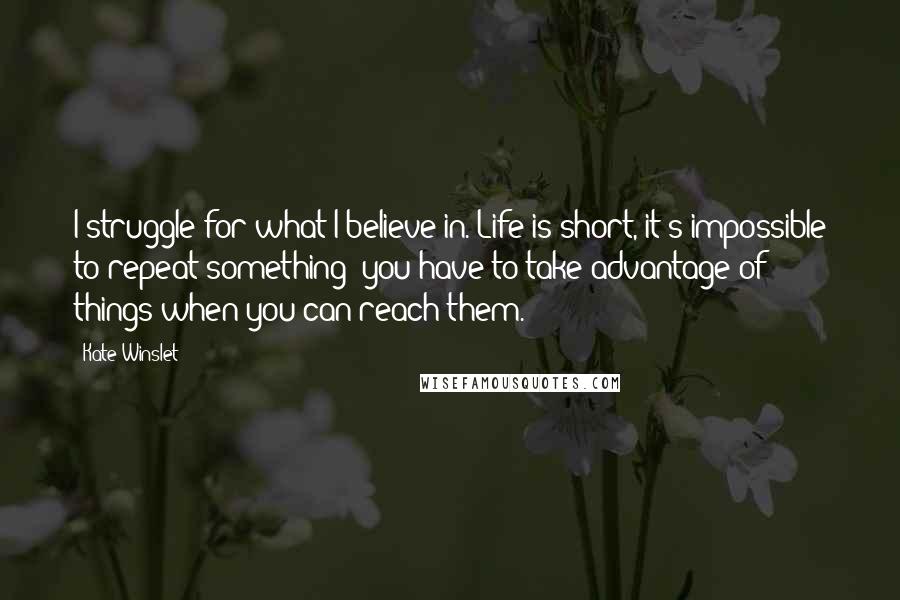 Kate Winslet Quotes: I struggle for what I believe in. Life is short, it's impossible to repeat something; you have to take advantage of things when you can reach them.