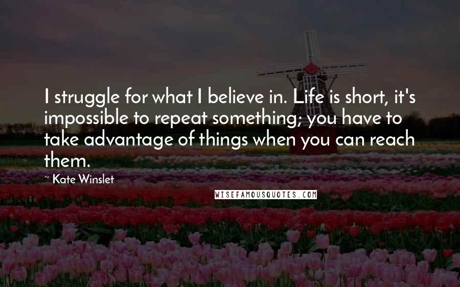 Kate Winslet Quotes: I struggle for what I believe in. Life is short, it's impossible to repeat something; you have to take advantage of things when you can reach them.