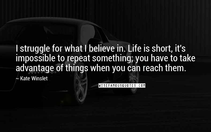 Kate Winslet Quotes: I struggle for what I believe in. Life is short, it's impossible to repeat something; you have to take advantage of things when you can reach them.