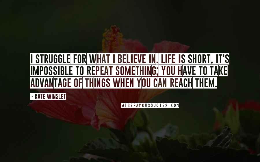 Kate Winslet Quotes: I struggle for what I believe in. Life is short, it's impossible to repeat something; you have to take advantage of things when you can reach them.