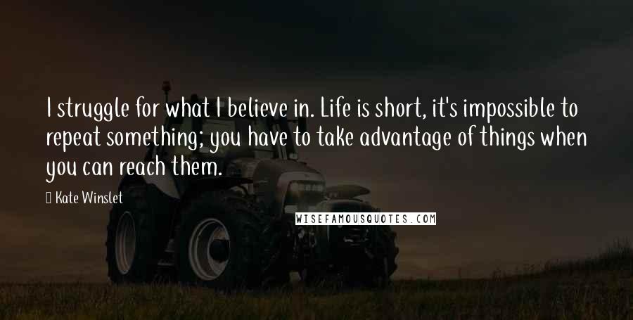 Kate Winslet Quotes: I struggle for what I believe in. Life is short, it's impossible to repeat something; you have to take advantage of things when you can reach them.