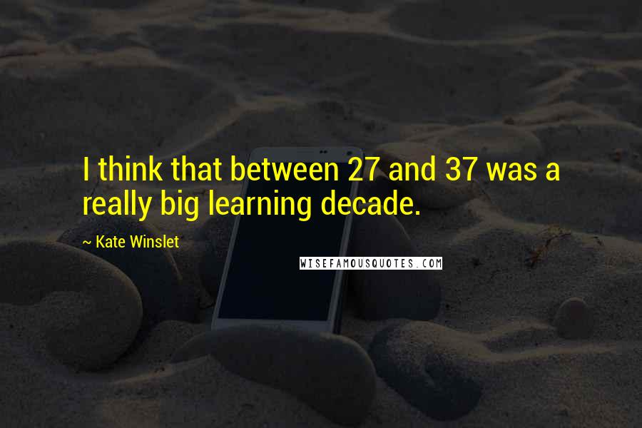 Kate Winslet Quotes: I think that between 27 and 37 was a really big learning decade.