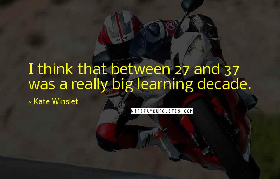 Kate Winslet Quotes: I think that between 27 and 37 was a really big learning decade.