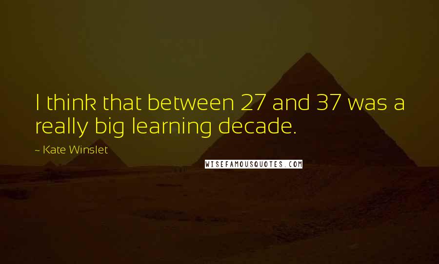 Kate Winslet Quotes: I think that between 27 and 37 was a really big learning decade.