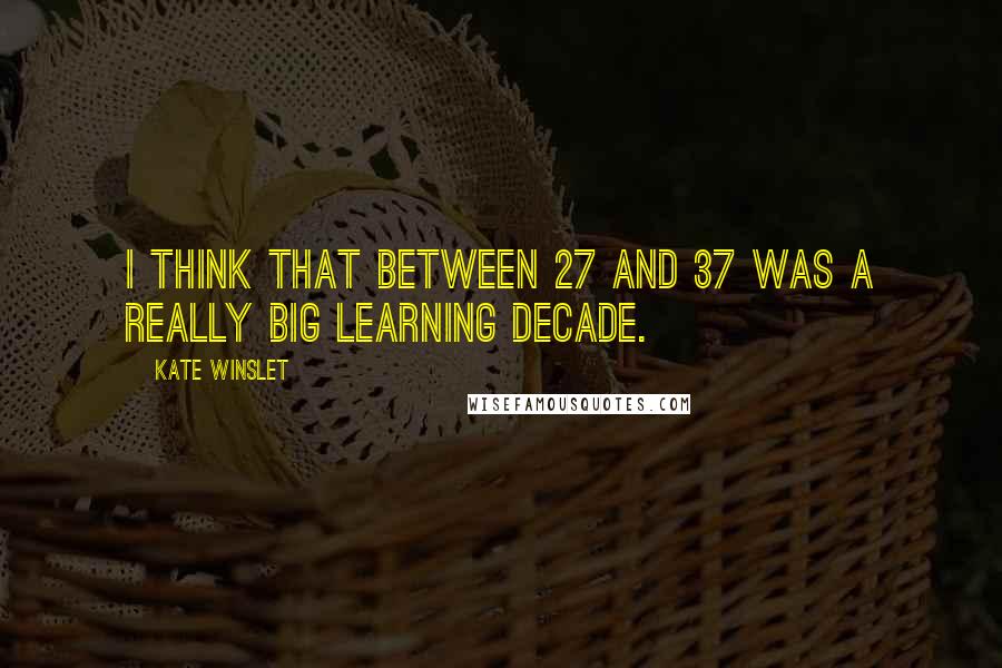 Kate Winslet Quotes: I think that between 27 and 37 was a really big learning decade.