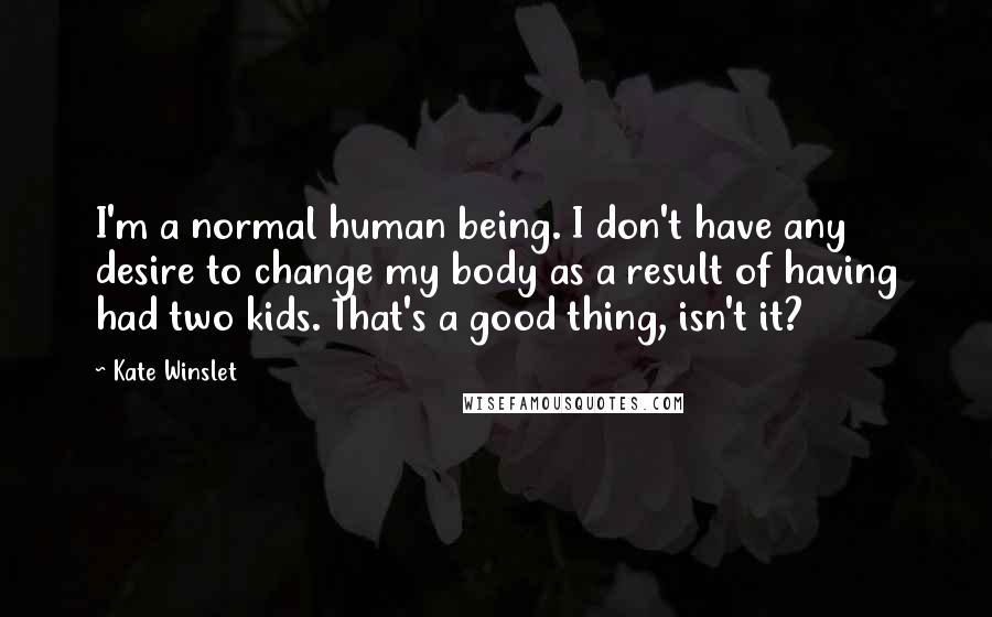 Kate Winslet Quotes: I'm a normal human being. I don't have any desire to change my body as a result of having had two kids. That's a good thing, isn't it?